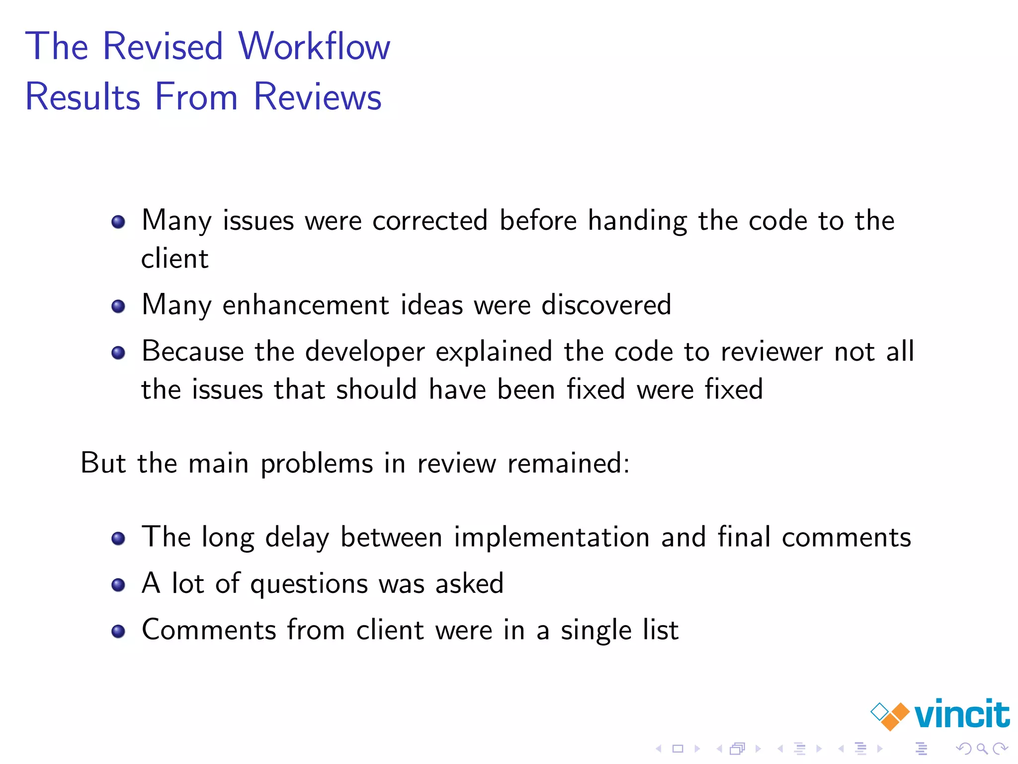 The Revised Workﬂow
Results From Reviews
Many issues were corrected before handing the code to the
client
Many enhancement ideas were discovered
Because the developer explained the code to reviewer not all
the issues that should have been ﬁxed were ﬁxed
But the main problems in review remained:
The long delay between implementation and ﬁnal comments
A lot of questions was asked
Comments from client were in a single list
 