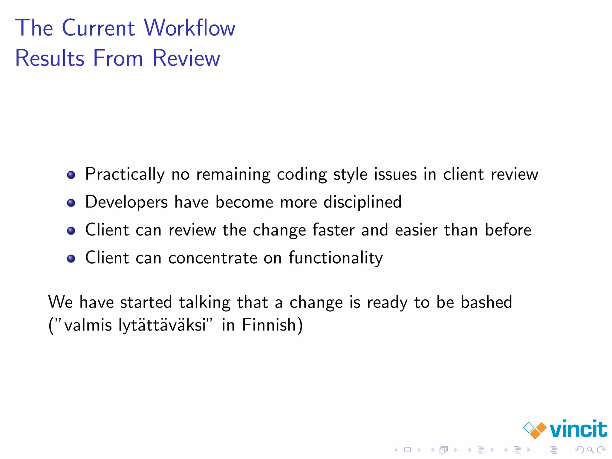 The Current Workﬂow
Results From Review
Practically no remaining coding style issues in client review
Developers have become more disciplined
Client can review the change faster and easier than before
Client can concentrate on functionality
We have started talking that a change is ready to be bashed
(”valmis lyt¨att¨av¨aksi” in Finnish)
 