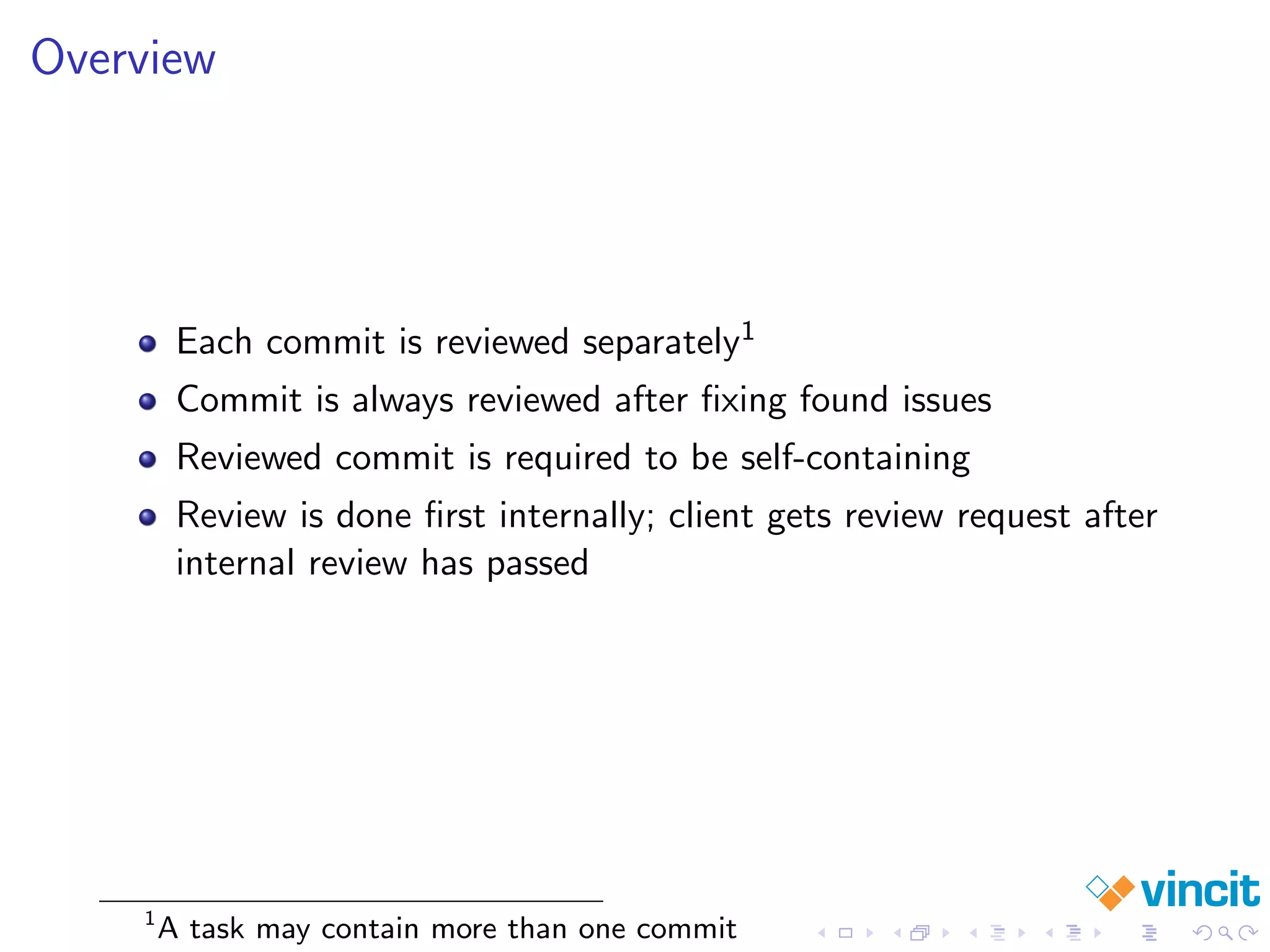 Overview
Each commit is reviewed separately1
Commit is always reviewed after ﬁxing found issues
Reviewed commit is required to be self-containing
Review is done ﬁrst internally; client gets review request after
internal review has passed
1
A task may contain more than one commit
 