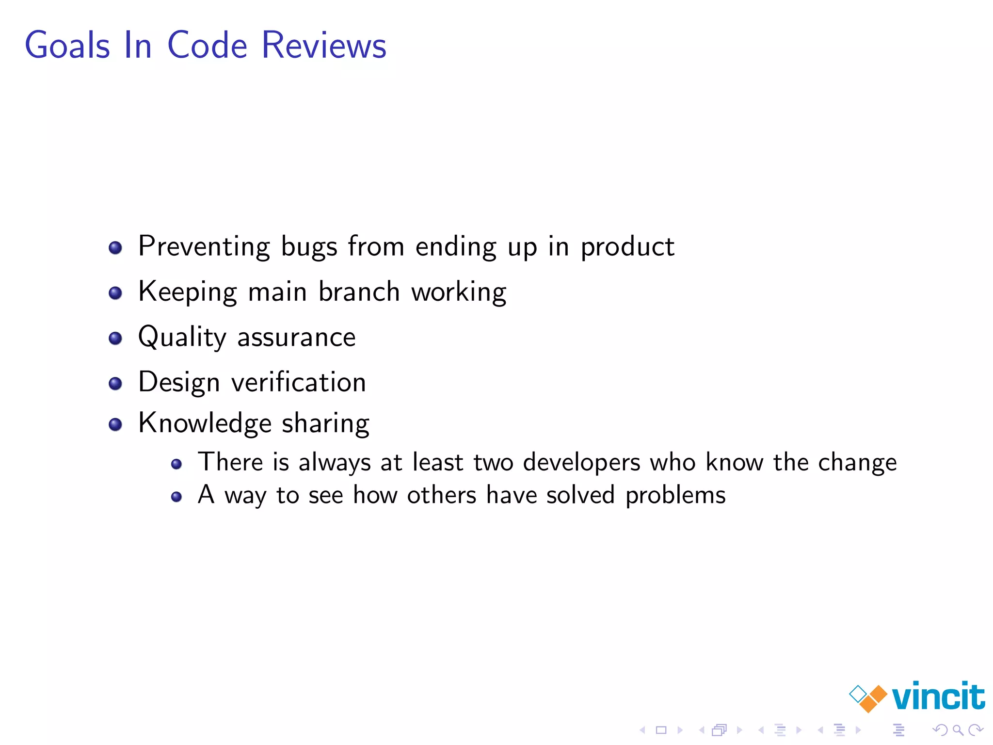 Goals In Code Reviews
Preventing bugs from ending up in product
Keeping main branch working
Quality assurance
Design veriﬁcation
Knowledge sharing
There is always at least two developers who know the change
A way to see how others have solved problems
 