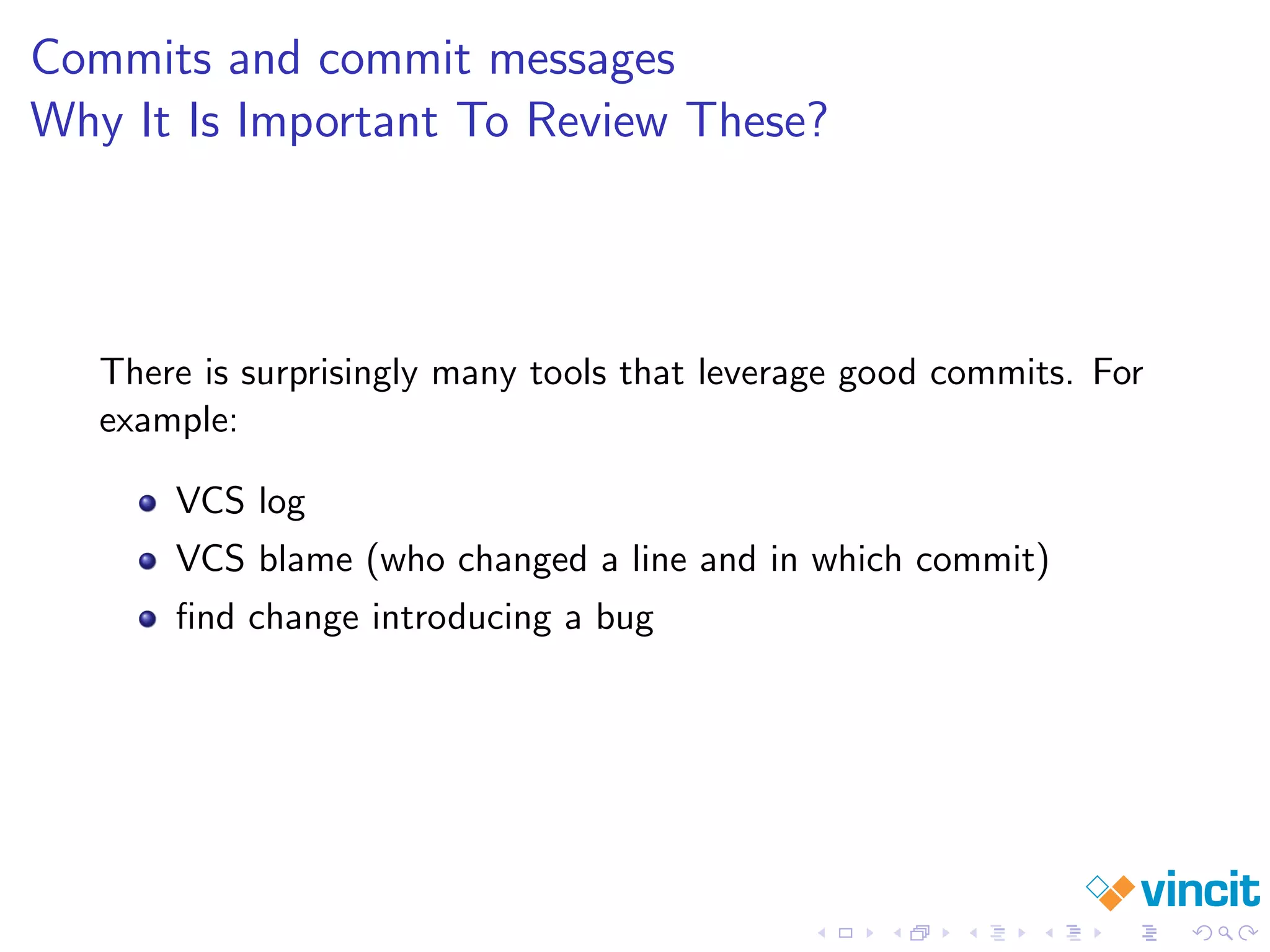 Commits and commit messages
Why It Is Important To Review These?
There is surprisingly many tools that leverage good commits. For
example:
VCS log
VCS blame (who changed a line and in which commit)
ﬁnd change introducing a bug
 