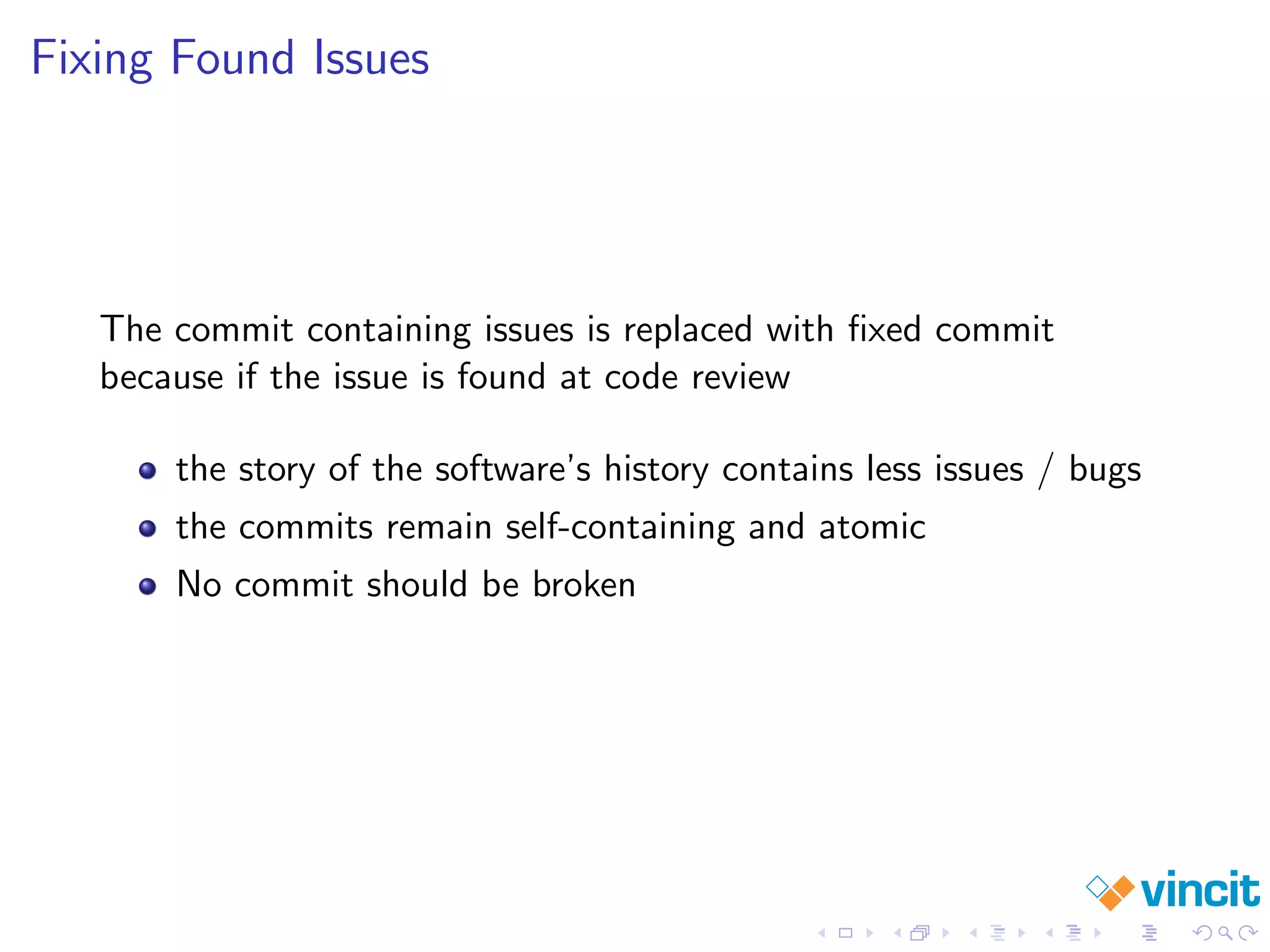 Fixing Found Issues
The commit containing issues is replaced with ﬁxed commit
because if the issue is found at code review
the story of the software’s history contains less issues / bugs
the commits remain self-containing and atomic
No commit should be broken
 