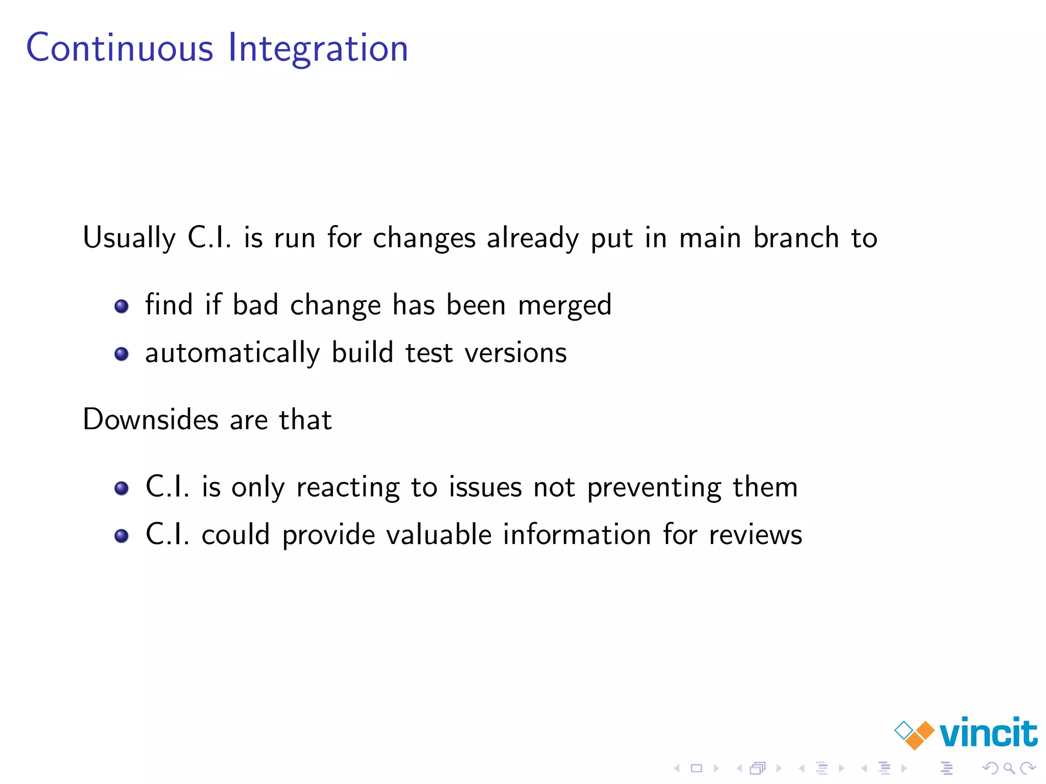 Continuous Integration
Usually C.I. is run for changes already put in main branch to
ﬁnd if bad change has been merged
automatically build test versions
Downsides are that
C.I. is only reacting to issues not preventing them
C.I. could provide valuable information for reviews
 