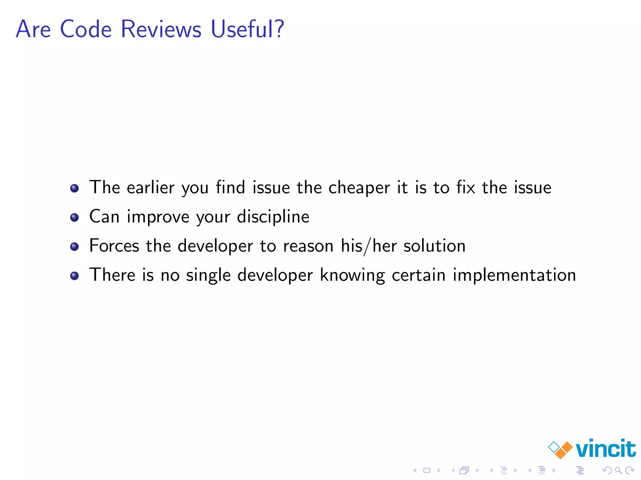 Are Code Reviews Useful?
The earlier you ﬁnd issue the cheaper it is to ﬁx the issue
Can improve your discipline
Forces the developer to reason his/her solution
There is no single developer knowing certain implementation
 