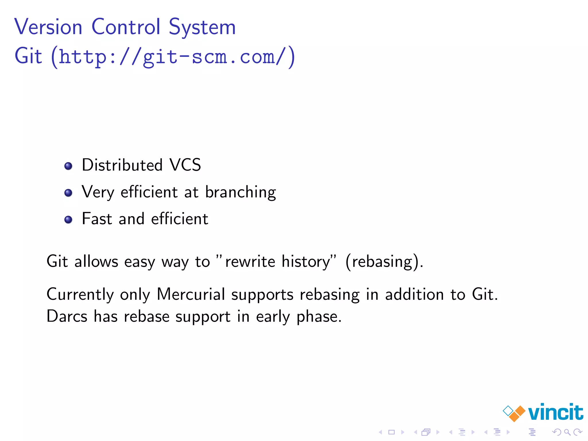 Version Control System
Git (http://git-scm.com/)
Distributed VCS
Very eﬃcient at branching
Fast and eﬃcient
Git allows easy way to ”rewrite history” (rebasing).
Currently only Mercurial supports rebasing in addition to Git.
Darcs has rebase support in early phase.
 