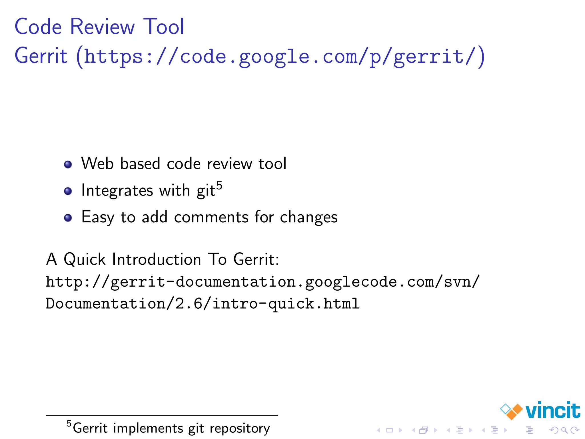 Code Review Tool
Gerrit (https://code.google.com/p/gerrit/)
Web based code review tool
Integrates with git5
Easy to add comments for changes
A Quick Introduction To Gerrit:
http://gerrit-documentation.googlecode.com/svn/
Documentation/2.6/intro-quick.html
5
Gerrit implements git repository
 