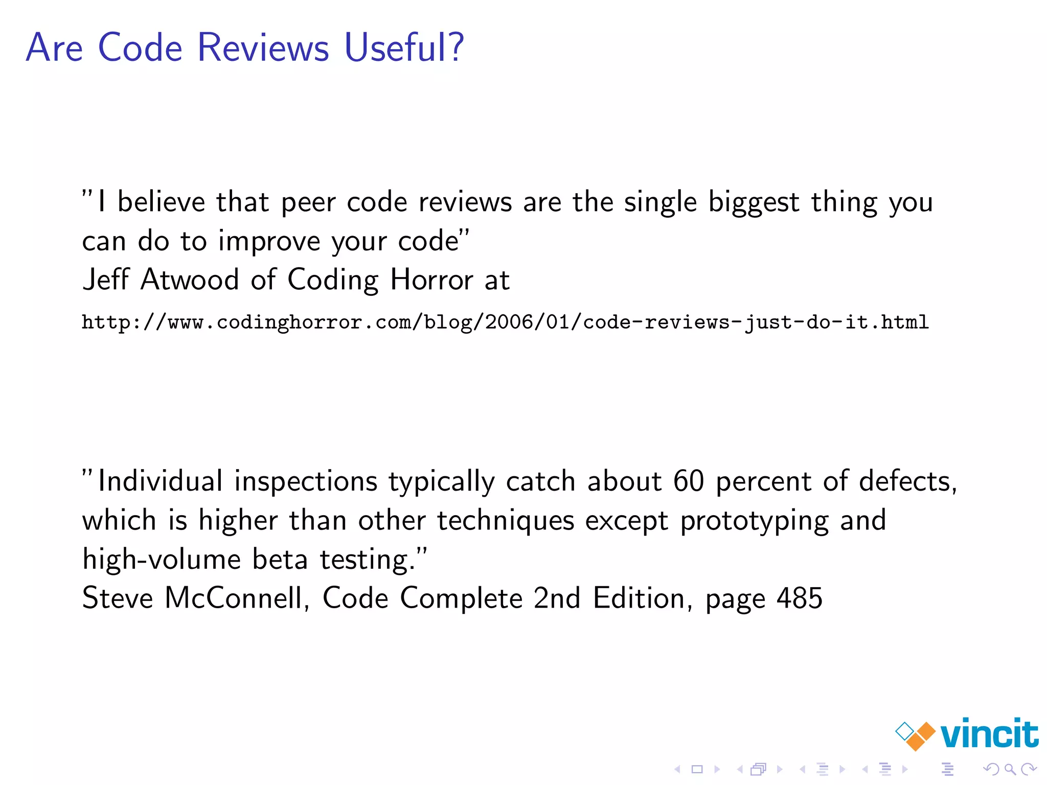 Are Code Reviews Useful?
”I believe that peer code reviews are the single biggest thing you
can do to improve your code”
Jeﬀ Atwood of Coding Horror at
http://www.codinghorror.com/blog/2006/01/code-reviews-just-do-it.html
”Individual inspections typically catch about 60 percent of defects,
which is higher than other techniques except prototyping and
high-volume beta testing.”
Steve McConnell, Code Complete 2nd Edition, page 485
 