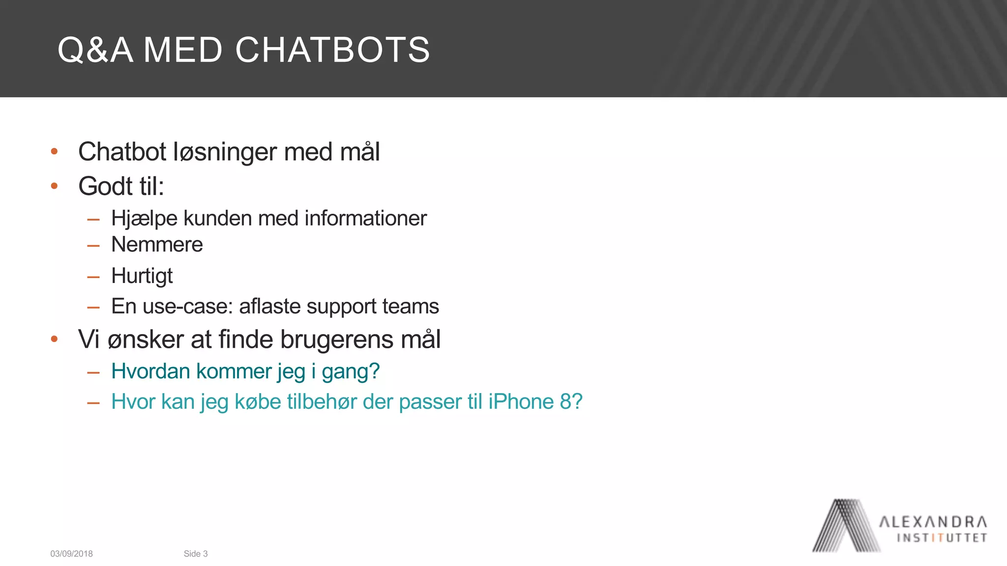 Q&A MED CHATBOTS
• Chatbot løsninger med mål
• Godt til:
– Hjælpe kunden med informationer
– Nemmere
– Hurtigt
– En use-case: aflaste support teams
• Vi ønsker at finde brugerens mål
– Hvordan kommer jeg i gang?
– Hvor kan jeg købe tilbehør der passer til iPhone 8?
03/09/2018 Side 3
 