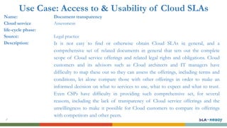 Use Case: Access to & Usability of Cloud SLAs
Name: Document transparency
Cloud service
life-cycle phase:
Assessment
Source: Legal practice
Description: It is not easy to find or otherwise obtain Cloud SLAs in general, and a
comprehensive set of related documents in general that sets out the complete
scope of Cloud service offerings and related legal rights and obligations. Cloud
customers and its advisors such as Cloud architects and IT managers have
difficulty to map these out so they can assess the offerings, including terms and
conditions, let alone compare those with other offerings in order to make an
informed decision on what to services to use, what to expect and what to trust.
Even CSPs have difficulty in providing such comprehensive set, for several
reasons, including the lack of transparency of Cloud service offerings and the
unwillingness to make it possible for Cloud customers to compare its offerings
with competitors and other peers.
 