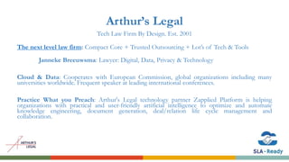 Arthur’s Legal
Tech Law Firm By Design. Est. 2001
The next level law firm: Compact Core + Trusted Outsourcing + Lot’s of Tech & Tools
Janneke Breeuwsma: Lawyer: Digital, Data, Privacy & Technology
Cloud & Data: Cooperates with European Commission, global organizations including many
universities worldwide. Frequent speaker at leading international conferences.
Practice What you Preach: Arthur's Legal technology partner Zapplied Platform is helping
organizations with practical and user-friendly artificial intelligence to optimize and automate
knowledge engineering, document generation, deal/relation life cycle management and
collaboration.
 