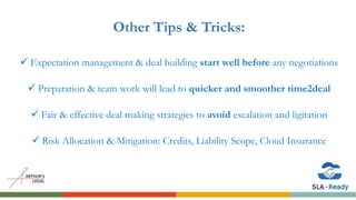 Other Tips & Tricks:
 Expectation management & deal building start well before any negotiations
 Preparation & team work will lead to quicker and smoother time2deal
 Fair & effective deal making strategies to avoid escalation and ligitation
 Risk Allocation & Mitigation: Credits, Liability Scope, Cloud Insurance
 