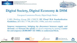 European Commission Priority: Digital Single Market
C-SIG Drafting Group DG CNECT: EC Cloud SLA Standardisation
Guidelines, ISO/IEC 17788, ISO/IEC 19086, and other standards.
Improve transparency, bridging the disconnect between supply and
demand, and increase the uptake of cloud computing by making it easier
for and empower 20.000.000+ EU SMEs to understand SLAs.
Digital Society, Digital Economy & DSM
 
