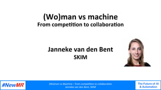 (Wo)men	vs	Machine	–	from	compe44on	to	collabora4on	
Janneke	van	den	Bent,	SKIM	
The Future of AI
& Automation
	
	
(Wo)man	vs	machine		
From	compe22on	to	collabora2on	
Janneke	van	den	Bent	
SKIM	
 