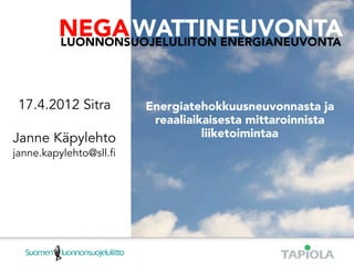NEGA WATTINEUVONTA
LUONNONSUOJELULIITON ENERGIANEUVONTA

             NEGA WATTINEUVONTA
             LUONNONSUOJELULIITON ENERGIANEUVONTA




  17.4.2012 Sitra                      Energiatehokkuusneuvonnasta ja
                                        reaaliaikaisesta mittaroinnista
Janne Käpylehto                                  liiketoimintaa
janne.kapylehto@sll.ﬁ
 