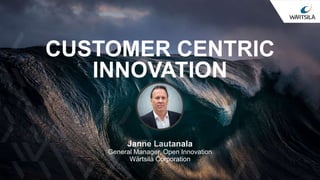 CUSTOMER CENTRIC
INNOVATION
Janne Lautanala
General Manager, Open Innovation
Wärtsilä Corporation
 