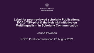 1
Label for peer-reviewed scholarly Publications,
DOAJ-TSV-pilot & the Helsinki Initiative on
Multilingualism in Scholarly Communication
Janne Pölönen
NORF Publisher workshop 25 August 2021
 