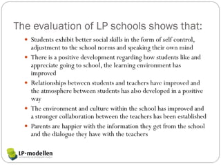 The evaluation of LP schools shows that:
   Students exhibit better social skills in the form of self control,
      adjustment to the school norms and speaking their own mind
     There is a positive development regarding how students like and
      appreciate going to school, the learning environment has
      improved
     Relationships between students and teachers have improved and
      the atmosphere between students has also developed in a positive
      way
     The environment and culture within the school has improved and
      a stronger collaboration between the teachers has been established
     Parents are happier with the information they get from the school
      and the dialogue they have with the teachers
 