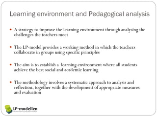Learning environment and Pedagogical analysis

 A strategy to improve the learning environment through analysing the
  challenges the teachers meet

 The LP-model provides a working method in which the teachers
  collaborate in groups using specific principles

 The aim is to establish a learning environment where all students
  achieve the best social and academic learning

 The methodology involves a systematic approach to analysis and
  reflection, together with the development of appropriate measures
  and evaluation
 