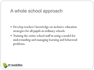 A whole school approach


 Develop teachers' knowledge on inclusive education
  strategies for all pupils in ordinary schools
 Training the entire school staff in using a model for
  understanding and managing learning and behavioral
  problems.
 