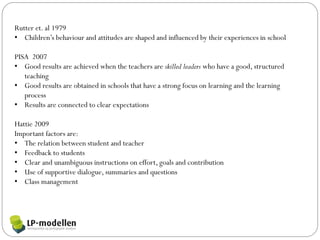 Rutter et. al 1979
• Children’s behaviour and attitudes are shaped and influenced by their experiences in school

PISA 2007
• Good results are achieved when the teachers are skilled leaders who have a good, structured
   teaching
• Good results are obtained in schools that have a strong focus on learning and the learning
   process
• Results are connected to clear expectations

Hattie 2009
Important factors are:
• The relation between student and teacher
• Feedback to students
• Clear and unambiguous instructions on effort, goals and contribution
• Use of supportive dialogue, summaries and questions
• Class management
 