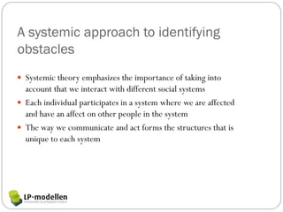 A systemic approach to identifying
obstacles
 Systemic theory emphasizes the importance of taking into
  account that we interact with different social systems
 Each individual participates in a system where we are affected
  and have an affect on other people in the system
 The way we communicate and act forms the structures that is
  unique to each system
 