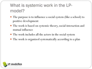 What is systemic work in the LP-
model?
 The purpose is to influence a social system (like a school) to
  positive development
 The work is based on systemic theory, social interaction and
  mutual influence
 The work includes all the actors in the social system
 The work is organized systematically according to a plan
 