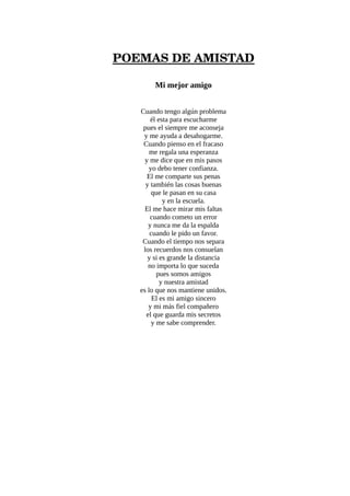 POEMAS DE AMISTAD
Mi mejor amigo
Cuando tengo algún problema
él esta para escucharme
pues el siempre me aconseja
y me ayuda a desahogarme.
Cuando pienso en el fracaso
me regala una esperanza
y me dice que en mis pasos
yo debo tener confianza.
El me comparte sus penas
y también las cosas buenas
que le pasan en su casa
y en la escuela.
El me hace mirar mis faltas
cuando cometo un error
y nunca me da la espalda
cuando le pido un favor.
Cuando el tiempo nos separa
los recuerdos nos consuelan
y si es grande la distancia
no importa lo que suceda
pues somos amigos
y nuestra amistad
es lo que nos mantiene unidos.
El es mi amigo sincero
y mi más fiel compañero
el que guarda mis secretos
y me sabe comprender.
 