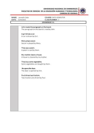 UNIVERSIDAD NACIONAL DE CHIMBORAZO.
FACULTAD DE CIENCIAS DE LA EDUCACIÓN HUMANAS Y TECNOLOGÍAS.
CARRERA DE IDIOMAS.
NAME: Janneth Caba COURSE: SIXTH SEMESTER
DATE: 15/4/2015 CLASS NUMBER : 2
GRAMMAR VI.
John reads theparagraph on the board.
The paragraph on the board is read by John.
A girl drives a car.
A car is driven by Girl.
Mery plays soccer.
Soccer is played by Mery.
They say a poem.
A poem is said by them.
My mother cleans a house.
A house is cleaned by my mother.
They buy some vegetables.
Some vegetables are bought by them.
He opensthe door.
The door is opened by him.
Paul drives two tractors.
Two tractors are driven by Paul.
 