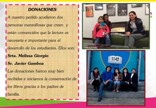 DONACIONES
A nuestro pedido acudieron dos
personas maravillosas que creen y
están convencidos que la lectura es
necesaria e importante para el
desarrollo de los estudiantes. Ellos son:
Srta. Melissa Giorgio
Sr. Javier Gamboa
Las donaciones fueron muy bien
recibidas e iniciamos la conservación de
los libros gracias a los padres de
familia.
 