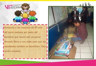 Invitamos a las maestras del III ciclo
del turno mañana ser parte del
beneficio que traerá este proyecto
llevando libros a sus aulas para que sus
estudiantes también se beneficien. Esto
recién empieza.
 