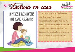 Lectura en casa
El rol de la familia es fundamental
para formar niños lectores;
representan el ejemplo. Por eso los
niños y niñas llevan libros a casa para
compartirlos con sus familias. Esta
dinámica fue explicada previamente
en la reunión de padres del aula.
 