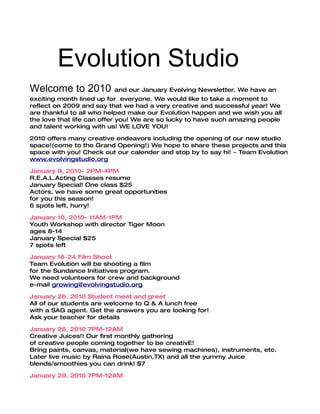 Evolution Studio
Welcome to 2010          and our January Evolving Newsletter. We have an
exciting month lined up for everyone. We would like to take a moment to
reflect on 2009 and say that we had a very creative and successful year! We
are thankful to all who helped make our Evolution happen and we wish you all
the love that life can offer you! We are so lucky to have such amazing people
and talent working with us! WE LOVE YOU!

2010 offers many creative endeavors including the opening of our new studio
space!(come to the Grand Opening!) We hope to share these projects and this
space with you! Check out our calender and stop by to say hi! ~ Team Evolution
www.evolvingstudio.org

January 9, 2010- 2PM-4PM
R.E.A.L.Acting Classes resume
January Special! One class $25
Actors, we have some great opportunities
for you this season!
6 spots left, hurry!

January 10, 2010- 11AM-1PM
Youth Workshop with director Tiger Moon
ages 8-14
January Special $25
7 spots left

January 16-24 Film Shoot
Team Evolution will be shooting a film
for the Sundance Initiatives program.
We need volunteers for crew and background
e-mail growing@evolvingstudio.org

January 26, 2010 Student meet and greet
All of our students are welcome to Q & A lunch free
with a SAG agent. Get the answers you are looking for!
Ask your teacher for details

January 26, 2010 7PM-12AM
Creative Juices!! Our first monthly gathering
of creative people coming together to be creativE!
Bring paints, canvas, material(we have sewing machines), instruments, etc.
Later live music by Raina Rose(Austin,TX) and all the yummy Juice
blends/smoothies you can drink! $7

January 29, 2010 7PM-12AM
 