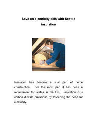 Save on electricity bills with Seattle insulation Insulation has become a vital part of home construction.  For the most part it has been a requirement for states in the US.  Insulation cuts carbon dioxide emissions by lessening the need for electricity.   With such savings in mind you will not only reap the benefits by keeping a few green sheets in your wallet but also enable you to save for a vacation, a new gadget, or even a home improvement project. On top of saving money you also become part of those who take part of making a difference for mother earth.   Seattle insulation companies can provide more value for those who avail of their services. Energy efficiency is one aspect Seattle insulation provides as a result of installing insulation in your home.   There are two sources by which individuals avail of the services provided for by Seattle insulation contractors.  One, before building begins, the homeowner together with the architect, defines the need for insulation, which is a major part of the construction.  The homeowner could either opt for attic insulation or foam insulation, either way you get to cut electric costs through energy efficiency. Two is when homeowners of today realize the need for more or replacement of insulation for their home. This may seem to be a big investment at first; however the energy efficiency will give you back more than what you paid.  The application for what insulation does can be for cold or hot weather.  Putting into simple terms the energy efficiency brought about by this would simply mean, for cold weather- what individuals would need for heating inside the house thus if there is insulation then the result would simply be that the house would retain much of the heat and less need for more electricity.   For hot weather areas, homeowners would need to cut the humidity inside the house by using their air-conditioning units more often than usual but if they have insulation installed in their homes then the humidity is kept out of the house and the cold generated by the air-conditioning unit will be retained longer than usual. Both of these benefits equal to energy efficiency. Insulation for you home not only is energy efficient and will save you money but your home will be more comfortable to live in.  Call or get on-line today with a Seattle insulation company to help you with your insulating needs. Learn More about Seattle Insulation. Seattle Insulation is Homeshow Daily's specialty. Visit us online or at one of our showrooms to get bids from our pre-screened Seattle Insulation contractors.  