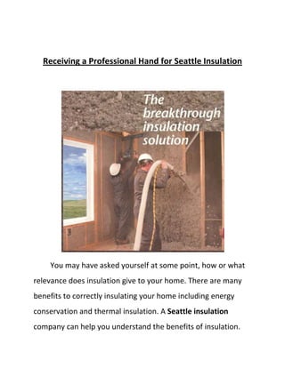 Receiving a Professional Hand for Seattle Insulation You may have asked yourself at some point, how or what relevance does insulation give to your home. There are many benefits to correctly insulating your home including energy conservation and thermal insulation. A Seattle insulation company can help you understand the benefits of insulation. Insulation helps your household in keeping you warm without relying too much on heating mechanisms during cold weather.  During the warmer months it is the other way around, keeping yourselves cool during the warm weather.  The idea is that Insulation reduces the thermal escapes from a certain area, whether it is a cold or hot temperature. Insulation can maximize this to its full contribution. There are basic materials that naturally provide insulation like soil, however that material is not preferred as it also invites termites and other creepy crawlers! That is why people would and should tap into the professionals of Seattle insulation.  A Seattle insulation contractor will be there to help if you live around Seattle, Bellevue, Federal Way, or Tacoma areas. They will take the gritty part off your hands and deliver the insulation you need at its best! Seattle Insulation companies use insulation materials like cellulose, or the like of glass wool, rock wool, polystyrene, urethane foam and other materials that would likely be of good use around the house.  Keep in mind that each area requires distinct insulation needs depending on the climate. If you are living in a cold area then you would need different insulation volume as compared to sunny regions.  House design is also a factor, for example, if you have an attic, then your attic should also be touched by insulation down to your walls. Each area of the house has its own insulation requirement too whether three inches thick or an inch thick or what have you. Having insulation installed by Seattle insulation professionals will give you peace of mind as you will not need to worry about the specifics of certain types or thickness.  Installing insulation can be tricky if you are living in an old house as insulation needs to be hidden between walls and crawl spaces. Tearing down walls and complete remodeling will be necessary. Professional insulation contractors can help you accomplish this quickly and without breaking the bank. Whether you are looking to have insulation installed for a new home being built or a remodel, a Seattle insulation company is there to help make the job easier for you.  Learn More about Seattle Insulation. Seattle Insulation is Homeshow Daily's specialty. Visit us online or at one of our showrooms to get bids from our pre-screened Seattle Insulation contractors.  
