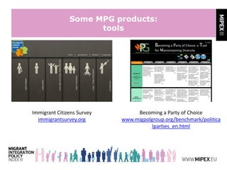 Some MPG products:
tools
Immigrant Citizens Survey
immigrantsurvey.org
Becoming a Party of Choice
www.migpolgroup.org/benchmark/politica
lparties_en.html
 