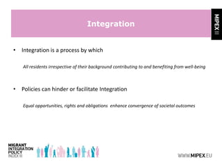 Integration
• Integration is a process by which
All residents irrespective of their background contributing to and benefiting from well-being
• Policies can hinder or facilitate Integration
Equal opportunities, rights and obligations enhance convergence of societal outcomes
 