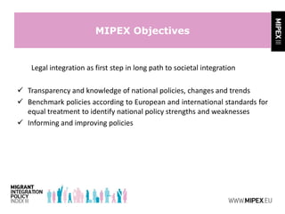 MIPEX Objectives
Legal integration as first step in long path to societal integration
 Transparency and knowledge of national policies, changes and trends
 Benchmark policies according to European and international standards for
equal treatment to identify national policy strengths and weaknesses
 Informing and improving policies
 