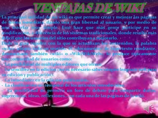 La principal utilidad de un wiki es que permite crear y mejorar las páginas
de forma inmediata, dando una gran libertad al usuario, y por medio de
una interfaz muy simple. Esto hace que más gente participe en su
modificacion, a diferencia de los sistemas tradicionales, donde resulta más
difícil que los usuarios del sitio contribuyan a mejorarlo.
Dada la gran rapidez con la que se actualizan los contenidos, la palabra
«wiki» adopta todo su sentido. El «documento» de hipertexto resultante,
denominado también «wiki» o «WikiWikiWeb», lo produce típicamente
una comunidad de usuarios como:
· La posibilidad de múltiples editores que ofrece.
· La sencillez en la edición (no es necesario saber ningún lenguaje web para
su edición y publicación).
· La inmediatez en la edición-publicación.
· La clasificación no-temporal de los artículos introducidos.
· La posibilidad de permitir un foro de debate para compartir dudas,
sugerencias, ideas, reflexiones... en cada una de las páginas de la wiki.
 