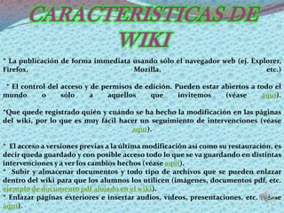 * La publicación de forma immediata usando sólo el navegador web (ej. Explorer,
Firefox,                            Mozilla,                              etc.)

 * El control del acceso y de permisos de edición. Pueden estar abiertos a todo el
mundo       o     sólo    a     aquellos   que      invitemos    (véase     aquí).

*Que quede registrado quién y cuándo se ha hecho la modificación en las páginas
del wiki, por lo que es muy fácil hacer un seguimiento de intervenciones (véase
                                     aquí).

* El acceso a versiones previas a la última modificación así como su restauración, es
decir queda guardado y con posible acceso todo lo que se va guardando en distintas
intervenciones y a ver los cambios hechos (véase aquí).
* Subir y almacenar documentos y todo tipo de archivos que se pueden enlazar
dentro del wiki para que los alumnos los utilicen (imágenes, documentos pdf, etc.
ejemplo de documento pdf alojado en el wiki).
* Enlazar páginas exteriores e insertar audios, vídeos, presentaciones, etc. (véase
aquí).
 