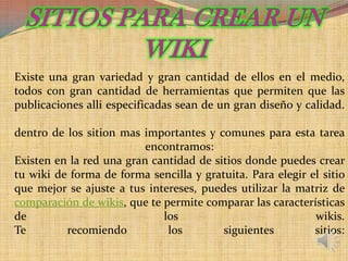 Existe una gran variedad y gran cantidad de ellos en el medio,
todos con gran cantidad de herramientas que permiten que las
publicaciones alli especificadas sean de un gran diseño y calidad.

dentro de los sition mas importantes y comunes para esta tarea
                          encontramos:
Existen en la red una gran cantidad de sitios donde puedes crear
tu wiki de forma de forma sencilla y gratuita. Para elegir el sitio
que mejor se ajuste a tus intereses, puedes utilizar la matriz de
comparación de wikis, que te permite comparar las características
de                           los                            wikis.
Te        recomiendo          los        siguientes         sitios:
 