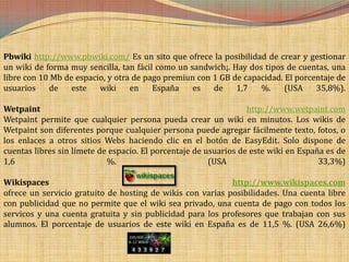 Pbwiki http://www.pbwiki.com/ Es un sito que ofrece la posibilidad de crear y gestionar
un wiki de forma muy sencilla, tan fácil como un sandwich¡. Hay dos tipos de cuentas, una
libre con 10 Mb de espacio, y otra de pago premiun con 1 GB de capacidad. El porcentaje de
usuarios    de    este   wiki     en    España    es   de    1,7   %.     (USA    35,8%).

Wetpaint                                                          http://www.wetpaint.com
Wetpaint permite que cualquier persona pueda crear un wiki en minutos. Los wikis de
Wetpaint son diferentes porque cualquier persona puede agregar fácilmente texto, fotos, o
los enlaces a otros sitios Webs haciendo clic en el botón de EasyEdit. Solo dispone de
cuentas libres sin límete de espacio. El porcentaje de usuarios de este wiki en España es de
1,6                         %.                          (USA                         33,3%)

Wikispaces                                                  http://www.wikispaces.com
ofrece un servicio gratuito de hosting de wikis con varias posibilidades. Una cuenta libre
con publicidad que no permite que el wiki sea privado, una cuenta de pago con todos los
servicos y una cuenta gratuita y sin publicidad para los profesores que trabajan con sus
alumnos. El porcentaje de usuarios de este wiki en España es de 11,5 %. (USA 26,6%)
 