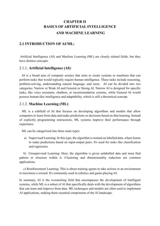 CHAPTER II
BASICS OF ARTIFICIAL INTELLIGENCE
AND MACHINE LEARNING
2.1 INTRODUCTION OF AI/ML:
Artificial Intelligence (AI) and Machine Learning (ML) are closely related fields, but they
have distinct concepts.
2.1.1. Artificial Intelligence (AI):
AI is a broad area of computer science that aims to create systems or machines that can
perform tasks that would typically require human intelligence. These tasks include reasoning,
problem-solving, understanding natural language, and more. AI can be divided into two
categories: Narrow or Weak AI and General or Strong AI. Narrow AI is designed for specific
tasks, like voice assistants, chatbots, or recommendation systems, while General AI would
possess human-like intelligence and adaptability, which is still a theoretical concept.
2.1.2. Machine Learning (ML):
ML is a subfield of AI that focuses on developing algorithms and models that allow
computers to learn from data and make predictions or decisions based on that learning. Instead
of explicitly programming instructions, ML systems improve their performance through
experience.
ML can be categorized into three main types:
a) Supervised Learning: In this type, the algorithm is trained on labelled data, where learns
to make predictions based on input-output pairs. It's used for tasks like classification
and regression.
b) Unsupervised Learning: Here, the algorithm is given unlabelled data and must find
pattern or structure within it. Clustering and dimensionality reduction are common
applications.
c) Reinforcement Learning: This is about training agents to take actions in an environment
to maximize a reward. It's commonly used in robotics and game-playing AI.
In summary, AI is the overarching field that encompasses the development of intelligent
systems, while ML is a subset of AI that specifically deals with the development of algorithms
that can learn and improve from data. ML techniques and models are often used to implement
AI applications, making them essential components of the AI landscape.
 