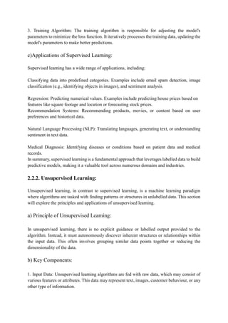 3. Training Algorithm: The training algorithm is responsible for adjusting the model's
parameters to minimize the loss function. It iteratively processes the training data, updating the
model's parameters to make better predictions.
c)Applications of Supervised Learning:
Supervised learning has a wide range of applications, including:
Classifying data into predefined categories. Examples include email spam detection, image
classification (e.g., identifying objects in images), and sentiment analysis.
Regression: Predicting numerical values. Examples include predicting house prices based on
features like square footage and location or forecasting stock prices.
Recommendation Systems: Recommending products, movies, or content based on user
preferences and historical data.
Natural Language Processing (NLP): Translating languages, generating text, or understanding
sentiment in text data.
Medical Diagnosis: Identifying diseases or conditions based on patient data and medical
records.
In summary, supervised learning is a fundamental approach that leverages labelled data to build
predictive models, making it a valuable tool across numerous domains and industries.
2.2.2. Unsupervised Learning:
Unsupervised learning, in contrast to supervised learning, is a machine learning paradigm
where algorithms are tasked with finding patterns or structures in unlabelled data. This section
will explore the principles and applications of unsupervised learning.
a) Principle of Unsupervised Learning:
In unsupervised learning, there is no explicit guidance or labelled output provided to the
algorithm. Instead, it must autonomously discover inherent structures or relationships within
the input data. This often involves grouping similar data points together or reducing the
dimensionality of the data.
b) Key Components:
1. Input Data: Unsupervised learning algorithms are fed with raw data, which may consist of
various features or attributes. This data may represent text, images, customer behaviour, or any
other type of information.
 
