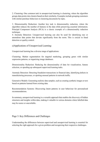 2. Clustering: One common task in unsupervised learning is clustering, where the algorithm
groups data points into clusters based on their similarity. Examples include grouping customers
with similar purchase behaviour or clustering documents by topic.
3. Dimensionality Reduction: Another key task is dimensionality reduction, where the
algorithm reduces the number of features in the data while preserving essential information.
Principal Component Analysis (PCA) is a classic example of a dimensionality reduction
technique.
4. Anomaly Detection: Unsupervised learning can also be used for identifying rare or
anomalous data points that deviate significantly from the norm. This is crucial in fraud
detection or quality control.
c)Applications of Unsupervised Learning:
Unsupervised learning has a diverse range of applications:
Clustering: Market segmentation for targeted marketing, grouping genes with similar
expression patterns, or organizing image databases.
Dimensionality Reduction: Reducing the dimensionality of data for visualization, feature
selection, or speeding up subsequent supervised learning tasks.
Anomaly Detection: Detecting fraudulent transactions in financial data, identifying defects in
manufacturing processes, or spotting unusual patterns in network traffic.
Generative Models: Generating realistic data samples, such as creating synthetic images or text
based on patterns learned from existing data.
Recommendation Systems: Discovering latent patterns in user behaviour for personalized
recommendations.
In summary, unsupervised learning is a versatile approach that enables the discovery of hidden
structures and insights within data, making it valuable in various domains where labelled data
may be scarce or unavailable.
Page 3: Key Differences and Challenges
Understanding the differences between supervised and unsupervised learning is essential for
selecting the right approach for a given problem and recognizing their respective challenges.
 