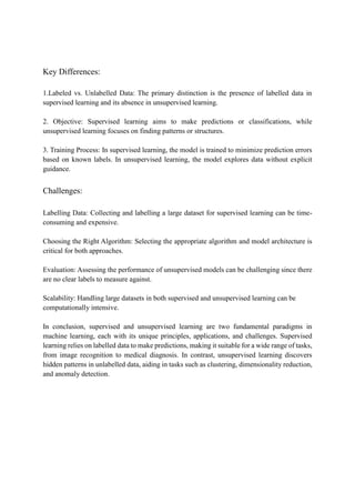 Key Differences:
1.Labeled vs. Unlabelled Data: The primary distinction is the presence of labelled data in
supervised learning and its absence in unsupervised learning.
2. Objective: Supervised learning aims to make predictions or classifications, while
unsupervised learning focuses on finding patterns or structures.
3. Training Process: In supervised learning, the model is trained to minimize prediction errors
based on known labels. In unsupervised learning, the model explores data without explicit
guidance.
Challenges:
Labelling Data: Collecting and labelling a large dataset for supervised learning can be time-
consuming and expensive.
Choosing the Right Algorithm: Selecting the appropriate algorithm and model architecture is
critical for both approaches.
Evaluation: Assessing the performance of unsupervised models can be challenging since there
are no clear labels to measure against.
Scalability: Handling large datasets in both supervised and unsupervised learning can be
computationally intensive.
In conclusion, supervised and unsupervised learning are two fundamental paradigms in
machine learning, each with its unique principles, applications, and challenges. Supervised
learning relies on labelled data to make predictions, making it suitable for a wide range of tasks,
from image recognition to medical diagnosis. In contrast, unsupervised learning discovers
hidden patterns in unlabelled data, aiding in tasks such as clustering, dimensionality reduction,
and anomaly detection.
 