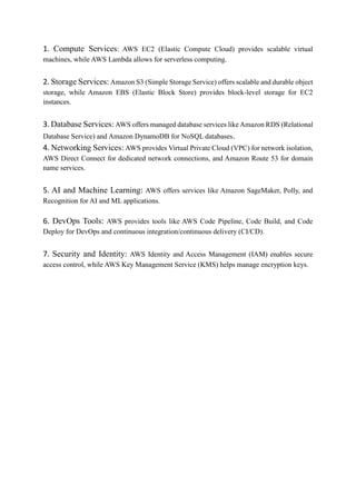 1. Compute Services: AWS EC2 (Elastic Compute Cloud) provides scalable virtual
machines, while AWS Lambda allows for serverless computing.
2. Storage Services: Amazon S3 (Simple Storage Service) offers scalable and durable object
storage, while Amazon EBS (Elastic Block Store) provides block-level storage for EC2
instances.
3. Database Services: AWS offers managed database services likeAmazon RDS (Relational
Database Service) and Amazon DynamoDB for NoSQL databases.
4. Networking Services: AWS provides Virtual Private Cloud (VPC) for network isolation,
AWS Direct Connect for dedicated network connections, and Amazon Route 53 for domain
name services.
5. AI and Machine Learning: AWS offers services like Amazon SageMaker, Polly, and
Recognition for AI and ML applications.
6. DevOps Tools: AWS provides tools like AWS Code Pipeline, Code Build, and Code
Deploy for DevOps and continuous integration/continuous delivery (CI/CD).
7. Security and Identity: AWS Identity and Access Management (IAM) enables secure
access control, while AWS Key Management Service (KMS) helps manage encryption keys.
 