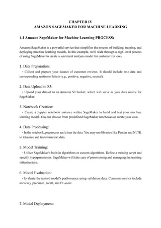 CHAPTER IV
AMAZON SAGEMAKER FOR MACHINE LEARNING
4.1 Amazon SageMaker for Machine Learning PROCESS:
Amazon SageMaker is a powerful service that simplifies the process of building, training, and
deploying machine learning models. In this example, we'll walk through a high-level process
of using SageMaker to create a sentiment analysis model for customer reviews.
1. Data Preparation:
- Collect and prepare your dataset of customer reviews. It should include text data and
corresponding sentiment labels (e.g., positive, negative, neutral).
2. Data Upload to S3:
- Upload your dataset to an Amazon S3 bucket, which will serve as your data source for
SageMaker.
3. Notebook Creation:
- Create a Jupyter notebook instance within SageMaker to build and test your machine
learning model. You can choose from predefined SageMaker notebooks or create your own.
4. Data Processing:
- In the notebook, preprocess and clean the data. You may use libraries like Pandas and NLTK
to tokenize and transform text data.
5. Model Training:
- Utilize SageMaker's built-in algorithms or custom algorithms. Define a training script and
specify hyperparameters. SageMaker will take care of provisioning and managing the training
infrastructure.
6. Model Evaluation:
- Evaluate the trained model's performance using validation data. Common metrics include
accuracy, precision, recall, and F1-score.
7. Model Deployment:
 