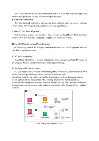 - Once satisfied with the model's performance, deploy it as an API endpoint. SageMaker
handles the deployment, scaling, and monitoring of the model.
8. Real-time Inference:
- Use the deployed endpoint to perform real-time sentiment analysis on new customer
reviews. Send HTTP requests to the endpoint and receive predictions.
9. Batch Transform (Optional):
- For large-scale inference on a batch of data, you can use SageMaker's batch transform
feature, which processes data stored in S3 and provides predictions in bulk.
10. Model Monitoring and Maintenance:
- Continuously monitor the deployed model's performance and retrain it periodically with
new data to maintain accuracy.
11. Cost Management:
- SageMaker offers tools to monitor and optimize costs, such as SageMaker Debugger for
profiling and Amazon CloudWatch for cost and usage monitoring.
12.Scaling and Customization:
-As your needs evolve, you can customize SageMaker workflows, incorporate other AWS
services, or scale your infrastructure to handle increased workloads.
SageMaker simplifies the end-to-end machine learning process, from data preparation to
model deployment and maintenance, while offering flexibility for customization and
scalability. This example showcases a sentiment analysis use case, but SageMaker supports a
wide range of machine learning tasks, making it a versatile tool for ML practitioners and data
scientists.
4.1 Creating an Amazon Lex bot
 