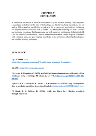CHAPTER V
CONCLUSION
In conclusion, the advent of artificial intelligence (AI) and machine learning (ML) represents
a significant milestone in the field of technology and has far-reaching implications for our
society. This report has provided an overview of the key concepts, applications, challenges,
and potential benefits associated with AI and ML. MyAI and MLinternship has been a valuable
and enriching experience that has provided me with numerous insights and skills in the field.
Over the course of this internship, I had the opportunity to work on various projects, collaborate
with a talented team, and gain practical knowledge in the application of artificial intelligence
and machine learning techniques.
REFERENCE:
[1] AMAZON EC2:
https://docs.aws.amazon.com/ec2/?icmpid=docs_homepage_featuredsvcs
[2] AWS: https://docs.aws.amazon.com/
[3]Akgun, S., Greenhow, C. (2022).Artificial intelligence in education:Addressing ethical
challenges in K-12 settings. AI Ethics, 2, 431–440. https://doi.org/10.1007/s43681-021-
00096-7
[4] Baker, R.S., Esbenshade, L., Vitale, J., & Karumbaiah, S. (2022). Using demographic
data as predictor variables: A questionable choice. https://doi.org/10.35542/osf.io/y4wvj
[5] Black, P. & Wiliam, D. (1998). Inside the black box: Raising standards
through classroom.
 
