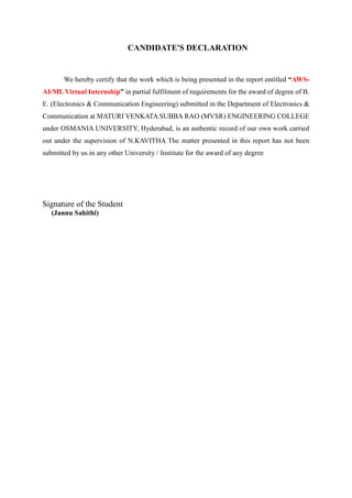 CANDIDATE'S DECLARATION
We hereby certify that the work which is being presented in the report entitled “AWS-
AI/ML Virtual Internship” in partial fulfilment of requirements for the award of degree of B.
E. (Electronics & Communication Engineering) submitted in the Department of Electronics &
Communication at MATURI VENKATA SUBBA RAO (MVSR) ENGINEERING COLLEGE
under OSMANIA UNIVERSITY, Hyderabad, is an authentic record of our own work carried
out under the supervision of N.KAVITHA The matter presented in this report has not been
submitted by us in any other University / Institute for the award of any degree
Signature of the Student
(Jannu Sahithi)
 